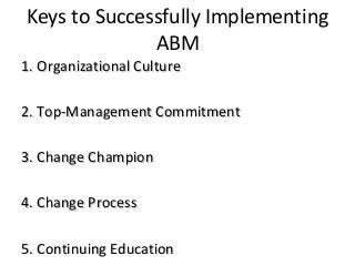 Keys to Successfully Implementing
ABM
1. Organizational Culture1. Organizational Culture
2. Top-Management Commitment2. Top-Management Commitment
3. Change Champion3. Change Champion
4. Change Process4. Change Process
5. Continuing Education5. Continuing Education
 