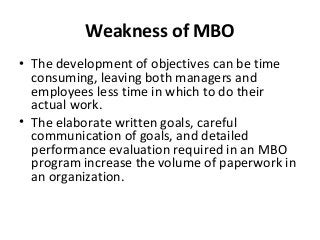 Weakness of MBO
• The development of objectives can be time
consuming, leaving both managers and
employees less time in which to do their
actual work.
• The elaborate written goals, careful
communication of goals, and detailed
performance evaluation required in an MBO
program increase the volume of paperwork in
an organization.
 