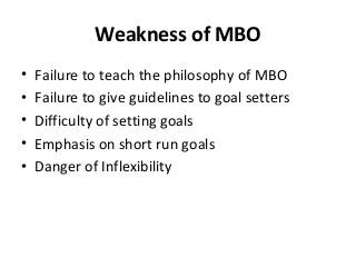 Weakness of MBO
• Failure to teach the philosophy of MBO
• Failure to give guidelines to goal setters
• Difficulty of setting goals
• Emphasis on short run goals
• Danger of Inflexibility
 