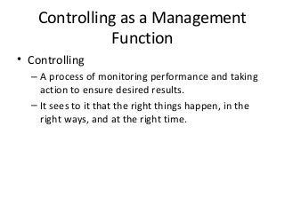Controlling as a Management
Function
• Controlling
– A process of monitoring performance and taking
action to ensure desired results.
– It sees to it that the right things happen, in the
right ways, and at the right time.
 