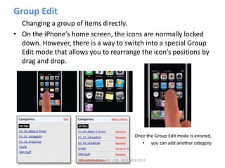 Group Edit
Changing a group of items directly.
• On the iPhone’s home screen, the icons are normally locked
down. However, there is a way to switch into a special Group
Edit mode that allows you to rearrange the icon’s positions by
drag and drop.
• Once the Group Edit mode is entered,
• you can add another category
ARULKUMAR V - HCI - CSE -SECE 2016-2017
 