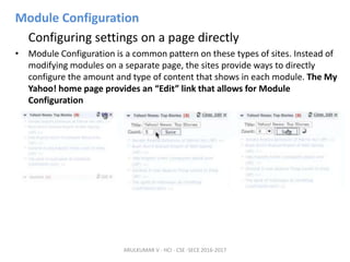 Module Configuration
Configuring settings on a page directly
• Module Configuration is a common pattern on these types of sites. Instead of
modifying modules on a separate page, the sites provide ways to directly
configure the amount and type of content that shows in each module. The My
Yahoo! home page provides an “Edit” link that allows for Module
Configuration
ARULKUMAR V - HCI - CSE -SECE 2016-2017
 