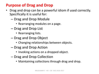 Purpose of Drag and Drop
• Drag and drop can be a powerful idiom if used correctly.
Specifically it is useful for:
– Drag and Drop Module
• Rearranging modules on a page.
– Drag and Drop List
• Rearranging lists.
– Drag and Drop Object
• Changing relationships between objects.
– Drag and Drop Action
• Invoking actions on a dropped object.
– Drag and Drop Collection
• Maintaining collections through drag and drop.
ARULKUMAR V - HCI - CSE -SECE 2016-2017
 