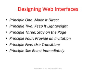Designing Web Interfaces
• Principle One: Make It Direct
• Principle Two: Keep It Lightweight
• Principle Three: Stay on the Page
• Principle Four: Provide an Invitation
• Principle Five: Use Transitions
• Principle Six: React Immediately
ARULKUMAR V - HCI - CSE -SECE 2016-2017
 