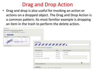 Drag and Drop Action
• Drag and drop is also useful for invoking an action or
actions on a dropped object. The Drag and Drop Action is
a common pattern. Its most familiar example is dropping
an item in the trash to perform the delete action.
ARULKUMAR V - HCI - CSE -SECE 2016-2017
 