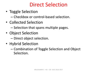 Direct Selection
• Toggle Selection
– Checkbox or control-based selection.
• Collected Selection
– Selection that spans multiple pages.
• Object Selection
– Direct object selection.
• Hybrid Selection
– Combination of Toggle Selection and Object
Selection.
ARULKUMAR V - HCI - CSE -SECE 2016-2017
 