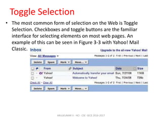 Toggle Selection
• The most common form of selection on the Web is Toggle
Selection. Checkboxes and toggle buttons are the familiar
interface for selecting elements on most web pages. An
example of this can be seen in Figure 3-3 with Yahoo! Mail
Classic.
ARULKUMAR V - HCI - CSE -SECE 2016-2017
 