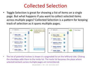 Collected Selection
• Toggle Selection is great for showing a list of items on a single
page. But what happens if you want to collect selected items
across multiple pages? Collected Selection is a pattern for keeping
track of selection as it spans multiple pages.
• The list of potential invitees is shown in a paginated list on the lefthand side. Clicking
the checkbox adds them to the invite list. The invite list becomes the place where
selected contacts across multiple pages are remembered.
ARULKUMAR V - HCI - CSE -SECE 2016-2017
 
