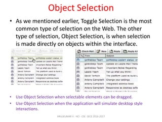 Object Selection
• As we mentioned earlier, Toggle Selection is the most
common type of selection on the Web. The other
type of selection, Object Selection, is when selection
is made directly on objects within the interface.
• Use Object Selection when selectable elements can be dragged.
• Use Object Selection when the application will simulate desktop style
interactions.
ARULKUMAR V - HCI - CSE -SECE 2016-2017
 