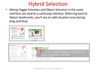 Hybrid Selection
• Mixing Toggle Selection and Object Selection in the same
interface can lead to a confusing interface. Referring back to
Yahoo! bookmarks, you’ll see an odd situation arise during
drag and drop
ARULKUMAR V - HCI - CSE -SECE 2016-2017
 