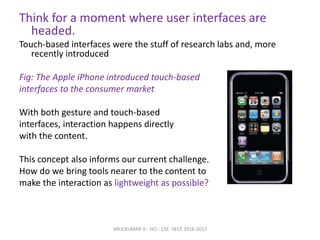 Think for a moment where user interfaces are
headed.
Touch-based interfaces were the stuff of research labs and, more
recently introduced
Fig: The Apple iPhone introduced touch-based
interfaces to the consumer market
With both gesture and touch-based
interfaces, interaction happens directly
with the content.
This concept also informs our current challenge.
How do we bring tools nearer to the content to
make the interaction as lightweight as possible?
ARULKUMAR V - HCI - CSE -SECE 2016-2017
 
