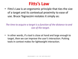 Fitts’s Law
• Fitts’s Law is an ergonomic principle that ties the size
of a target and its contextual proximity to ease of
use. Bruce Tognazzini restates it simply as:
The time to acquire a target is a function of the distance to and
size of the target.
• In other words, if a tool is close at hand and large enough to
target, then we can improve the user’s interaction. Putting
tools in context makes for lightweight interaction.
ARULKUMAR V - HCI - CSE -SECE 2016-2017
 