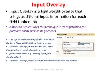 Input Overlay
• Input Overlay is a lightweight overlay that
brings additional input information for each
field tabbed into.
• American Express uses this technique in its registration for
premium cards such as its gold card
• Use Input Overlays to simplify the visual style
of a form. Place additional help in the overlay.
• For Input Overlays, make sure the only visual
change between the field and the overlay
• field is intentional (e.g., making input field
visually bolder).
• For Input Overlays, allow clicking anywhere to deactivate the overlay.
ARULKUMAR V - HCI - CSE -SECE 2016-2017
 
