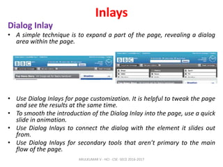 Inlays
Dialog Inlay
• A simple technique is to expand a part of the page, revealing a dialog
area within the page.
• Use Dialog Inlays for page customization. It is helpful to tweak the page
and see the results at the same time.
• To smooth the introduction of the Dialog Inlay into the page, use a quick
slide in animation.
• Use Dialog Inlays to connect the dialog with the element it slides out
from.
• Use Dialog Inlays for secondary tools that aren’t primary to the main
flow of the page.
ARULKUMAR V - HCI - CSE -SECE 2016-2017
 