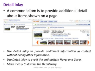 Detail Inlay
• A common idiom is to provide additional detail
about items shown on a page.
• Use Detail Inlay to provide additional information in context
without hiding other Information.
• Use Detail Inlay to avoid the anti-pattern Hover and Cover.
• Make it easy to dismiss the Detail Inlay.
ARULKUMAR V - HCI - CSE -SECE 2016-2017
 