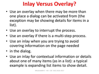 Inlay Versus Overlay?
• Use an overlay when there may be more than
one place a dialog can be activated from (the
exception may be showing details for items in a
list).
• Use an overlay to interrupt the process.
• Use an overlay if there is a multi-step process.
• Use an inlay when you are trying to avoid
covering information on the page needed
• in the dialog.
• Use an inlay for contextual information or details
about one of many items (as in a list): a typical
example is expanding list items to show detail.
ARULKUMAR V - HCI - CSE -SECE 2016-2017
 