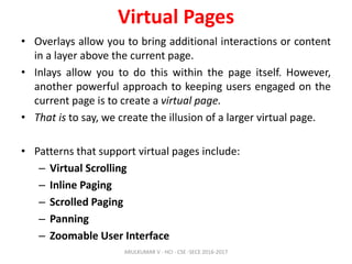 Virtual Pages
• Overlays allow you to bring additional interactions or content
in a layer above the current page.
• Inlays allow you to do this within the page itself. However,
another powerful approach to keeping users engaged on the
current page is to create a virtual page.
• That is to say, we create the illusion of a larger virtual page.
• Patterns that support virtual pages include:
– Virtual Scrolling
– Inline Paging
– Scrolled Paging
– Panning
– Zoomable User Interface
ARULKUMAR V - HCI - CSE -SECE 2016-2017
 