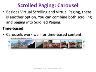 Scrolled Paging: Carousel
• Besides Virtual Scrolling and Virtual Paging, there
is another option. You can combine both scrolling
and paging into Scrolled Paging.
Time-based
• Carousels work well for time-based content.
ARULKUMAR V - HCI - CSE -SECE 2016-2017
 
