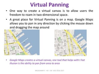 Virtual Panning
• One way to create a virtual canvas is to allow users the
freedom to roam in two-dimensional space.
• A great place for Virtual Panning is on a map. Google Maps
allows you to pan in any direction by clicking the mouse down
and dragging the map around
• Google Maps creates a virtual canvas, one tool that helps with t hat
illusion is the ability to pan from area to area
ARULKUMAR V - HCI - CSE -SECE 2016-2017
 