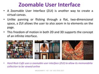 Zoomable User Interface
• A Zoomable User Interface (ZUI) is another way to create a
virtual canvas.
• Unlike panning or flicking through a flat, two-dimensional
space, a ZUI allows the user to also zoom in to elements on the
page.
• This freedom of motion in both 2D and 3D supports the concept
of an infinite interface.
• Hard Rock Café uses a zoomable user interface (ZUI) to allow its memorabilia
collection to be viewed online
ARULKUMAR V - HCI - CSE -SECE 2016-2017
 