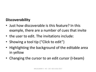 Discoverability
• Just how discoverable is this feature? In this
example, there are a number of cues that invite
• the user to edit. The invitations include:
• Showing a tool tip (“Click to edit”)
• Highlighting the background of the editable area
in yellow
• Changing the cursor to an edit cursor (I-beam)
ARULKUMAR V - HCI - CSE -SECE 2016-2017
 