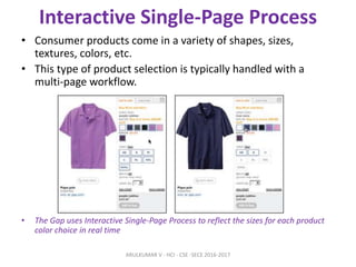 Interactive Single-Page Process
• Consumer products come in a variety of shapes, sizes,
textures, colors, etc.
• This type of product selection is typically handled with a
multi-page workflow.
• The Gap uses Interactive Single-Page Process to reflect the sizes for each product
color choice in real time
ARULKUMAR V - HCI - CSE -SECE 2016-2017
 
