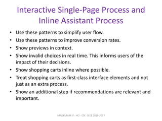 Interactive Single-Page Process and
Inline Assistant Process
• Use these patterns to simplify user flow.
• Use these patterns to improve conversion rates.
• Show previews in context.
• Show invalid choices in real time. This informs users of the
impact of their decisions.
• Show shopping carts inline where possible.
• Treat shopping carts as first-class interface elements and not
just as an extra process.
• Show an additional step if recommendations are relevant and
important.
ARULKUMAR V - HCI - CSE -SECE 2016-2017
 