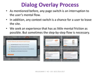 Dialog Overlay Process
• As mentioned before, any page switch is an interruption to
the user’s mental flow.
• In addition, any context switch is a chance for a user to leave
the site.
• We seek an experience that has as little mental friction as
possible. But sometimes the step-by-step flow is necessary.
ARULKUMAR V - HCI - CSE -SECE 2016-2017
 