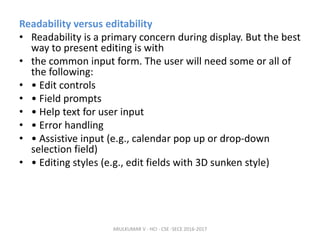 Readability versus editability
• Readability is a primary concern during display. But the best
way to present editing is with
• the common input form. The user will need some or all of
the following:
• • Edit controls
• • Field prompts
• • Help text for user input
• • Error handling
• • Assistive input (e.g., calendar pop up or drop-down
selection field)
• • Editing styles (e.g., edit fields with 3D sunken style)
ARULKUMAR V - HCI - CSE -SECE 2016-2017
 