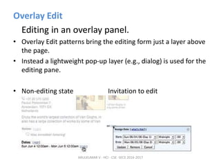 Overlay Edit
Editing in an overlay panel.
• Overlay Edit patterns bring the editing form just a layer above
the page.
• Instead a lightweight pop-up layer (e.g., dialog) is used for the
editing pane.
• Non-editing state Invitation to edit
ARULKUMAR V - HCI - CSE -SECE 2016-2017
 