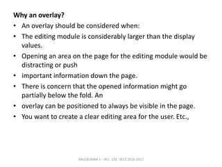 Why an overlay?
• An overlay should be considered when:
• The editing module is considerably larger than the display
values.
• Opening an area on the page for the editing module would be
distracting or push
• important information down the page.
• There is concern that the opened information might go
partially below the fold. An
• overlay can be positioned to always be visible in the page.
• You want to create a clear editing area for the user. Etc.,
ARULKUMAR V - HCI - CSE -SECE 2016-2017
 