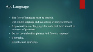 Apt Language
• The flow of language must be smooth.
• Use simple language and avoid long winding sentences.
• Appropriateness of language demands that there should be
no errors of grammar.
• Do not use unfamiliar phrases and flowery language.
• Be precise.
• Be polite and courteous.
 