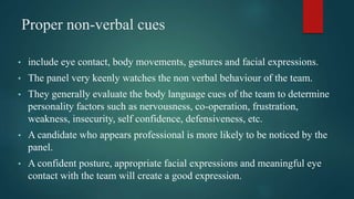Proper non-verbal cues
• include eye contact, body movements, gestures and facial expressions.
• The panel very keenly watches the non verbal behaviour of the team.
• They generally evaluate the body language cues of the team to determine
personality factors such as nervousness, co-operation, frustration,
weakness, insecurity, self confidence, defensiveness, etc.
• A candidate who appears professional is more likely to be noticed by the
panel.
• A confident posture, appropriate facial expressions and meaningful eye
contact with the team will create a good expression.
 