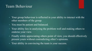 Team Behaviour
• Your group behaviour is reflected in your ability to interact with the
other members of the group.
• You must be patient and balanced.
• Your ability lies in analysing the problem well and making others to
endorse your view.
• Finally while appreciating others point of view, you should effectively
present yours without contradicting other’s opinions.
• Your ability in convincing the team is your success.
 