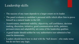 Leadership skills
• The success of any team depends to a larger extent on its leader.
• The panel evaluates a candidate’s personal skills which allow him to prove
himself as a natural leader in the GD.
• Assertiveness, emotional stability, objectivity, self confidence, decision
making, discretion, initiative, good communication skills, patience,
persuasiveness and adaptability are some of the leadership qualities
• A good leader should neither be very authoritative nor submissive but
must be democratic.
• Leaders should know how to deal with the ‘bull dozers’, who make noise
but do not have any logic.
 