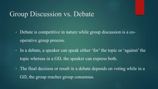 Group Discussion vs. Debate
• Debate is competitive in nature while group discussion is a co-
operative group process.
• In a debate, a speaker can speak either ‘for’ the topic or ‘against’ the
topic whereas in a GD, the speaker can express both.
• The final decision or result in a debate depends on voting while in a
GD, the group reaches group consensus.
 