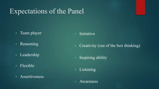 Expectations of the Panel
• Team player
• Reasoning
• Leadership
• Flexible
• Assertiveness
• Initiative
• Creativity (out of the box thinking)
• Inspiring ability
• Listening
• Awareness
 