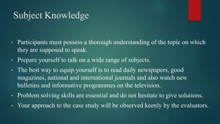 Subject Knowledge
• Participants must possess a thorough understanding of the topic on which
they are supposed to speak.
• Prepare yourself to talk on a wide range of subjects.
• The best way to equip yourself is to read daily newspapers, good
magazines, national and international journals and also watch new
bulletins and informative programmes on the television.
• Problem solving skills are essential and do not hesitate to give solutions.
• Your approach to the case study will be observed keenly by the evaluators.
 