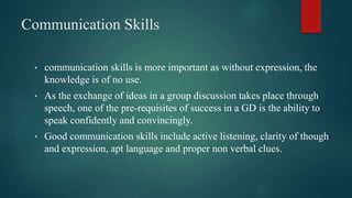 Communication Skills
• communication skills is more important as without expression, the
knowledge is of no use.
• As the exchange of ideas in a group discussion takes place through
speech, one of the pre-requisites of success in a GD is the ability to
speak confidently and convincingly.
• Good communication skills include active listening, clarity of though
and expression, apt language and proper non verbal clues.
 