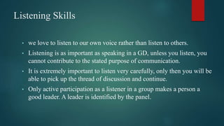 Listening Skills
• we love to listen to our own voice rather than listen to others.
• Listening is as important as speaking in a GD, unless you listen, you
cannot contribute to the stated purpose of communication.
• It is extremely important to listen very carefully, only then you will be
able to pick up the thread of discussion and continue.
• Only active participation as a listener in a group makes a person a
good leader. A leader is identified by the panel.
 