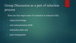 Group Discussion as a part of selection
process
There are four major areas of evaluation in selection GDs:
• subject knowledge
• oral communication skills
• leadership skills and
• team management
 