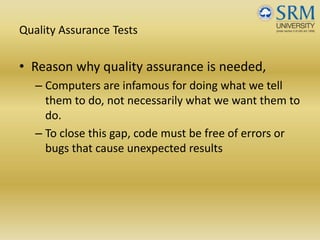 Quality Assurance Tests
• Reason why quality assurance is needed,
– Computers are infamous for doing what we tell 
them to do, not necessarily what we want them to 
do.
– To close this gap, code must be free of errors or 
bugs that cause unexpected results
 