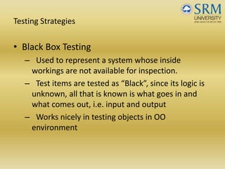 Testing Strategies
• Black Box Testing
– Used to represent a system whose inside 
workings are not available for inspection. 
– Test items are tested as “Black”, since its logic is 
unknown, all that is known is what goes in and 
what comes out, i.e. input and output
– Works nicely in testing objects in OO 
environment 
 