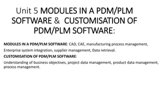 Unit 5 MODULES IN A PDM/PLM
SOFTWARE & CUSTOMISATION OF
PDM/PLM SOFTWARE:
MODULES IN A PDM/PLM SOFTWARE: CAD, CAE, manufacturing process management,
Enterprise system integration, supplier management, Data retrieval.
CUSTOMISATION OF PDM/PLM SOFTWARE:
Understanding of business objectives, project data management, product data management,
process management.
 