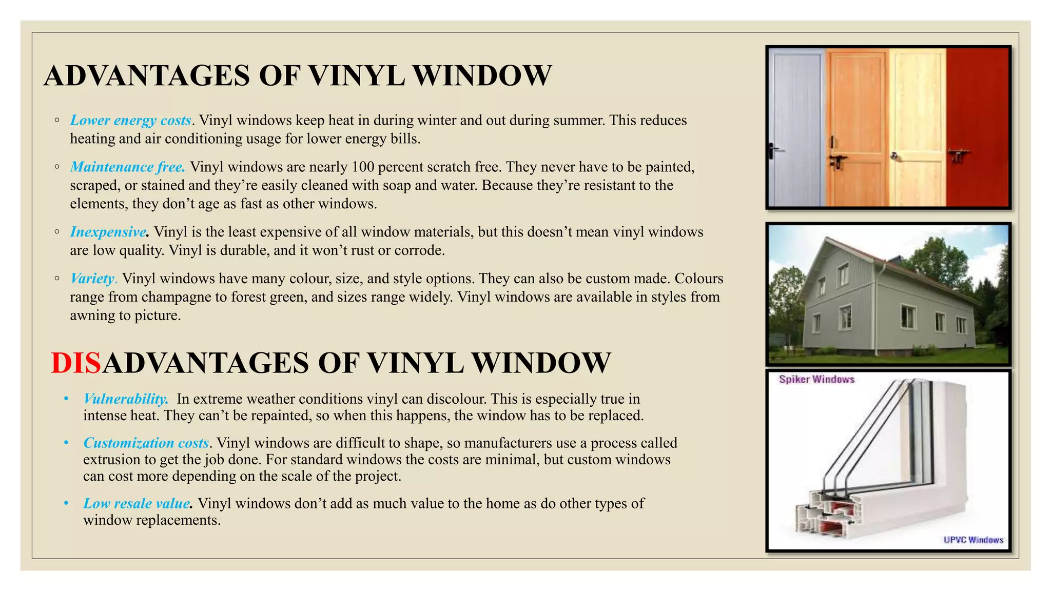 ADVANTAGES OF VINYL WINDOW
◦ Lower energy costs. Vinyl windows keep heat in during winter and out during summer. This reduces
heating and air conditioning usage for lower energy bills.
◦ Maintenance free. Vinyl windows are nearly 100 percent scratch free. They never have to be painted,
scraped, or stained and they’re easily cleaned with soap and water. Because they’re resistant to the
elements, they don’t age as fast as other windows.
◦ Inexpensive. Vinyl is the least expensive of all window materials, but this doesn’t mean vinyl windows
are low quality. Vinyl is durable, and it won’t rust or corrode.
◦ Variety. Vinyl windows have many colour, size, and style options. They can also be custom made. Colours
range from champagne to forest green, and sizes range widely. Vinyl windows are available in styles from
awning to picture.
• Vulnerability. In extreme weather conditions vinyl can discolour. This is especially true in
intense heat. They can’t be repainted, so when this happens, the window has to be replaced.
• Customization costs. Vinyl windows are difficult to shape, so manufacturers use a process called
extrusion to get the job done. For standard windows the costs are minimal, but custom windows
can cost more depending on the scale of the project.
• Low resale value. Vinyl windows don’t add as much value to the home as do other types of
window replacements.
DISADVANTAGES OF VINYL WINDOW
 