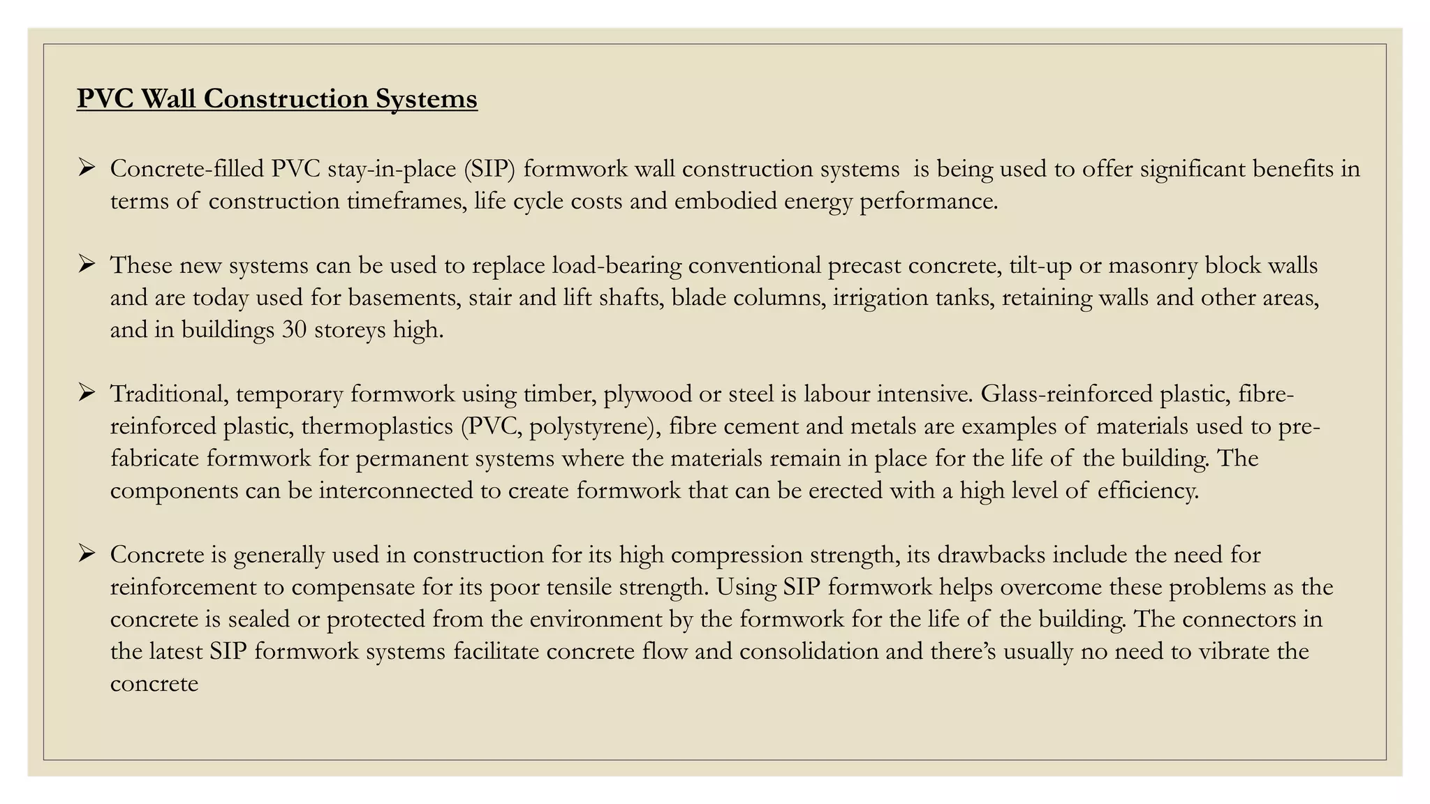 PVC Wall Construction Systems
 Concrete-filled PVC stay-in-place (SIP) formwork wall construction systems is being used to offer significant benefits in
terms of construction timeframes, life cycle costs and embodied energy performance.
 These new systems can be used to replace load-bearing conventional precast concrete, tilt-up or masonry block walls
and are today used for basements, stair and lift shafts, blade columns, irrigation tanks, retaining walls and other areas,
and in buildings 30 storeys high.
 Traditional, temporary formwork using timber, plywood or steel is labour intensive. Glass-reinforced plastic, fibre-
reinforced plastic, thermoplastics (PVC, polystyrene), fibre cement and metals are examples of materials used to pre-
fabricate formwork for permanent systems where the materials remain in place for the life of the building. The
components can be interconnected to create formwork that can be erected with a high level of efficiency.
 Concrete is generally used in construction for its high compression strength, its drawbacks include the need for
reinforcement to compensate for its poor tensile strength. Using SIP formwork helps overcome these problems as the
concrete is sealed or protected from the environment by the formwork for the life of the building. The connectors in
the latest SIP formwork systems facilitate concrete flow and consolidation and there’s usually no need to vibrate the
concrete
 