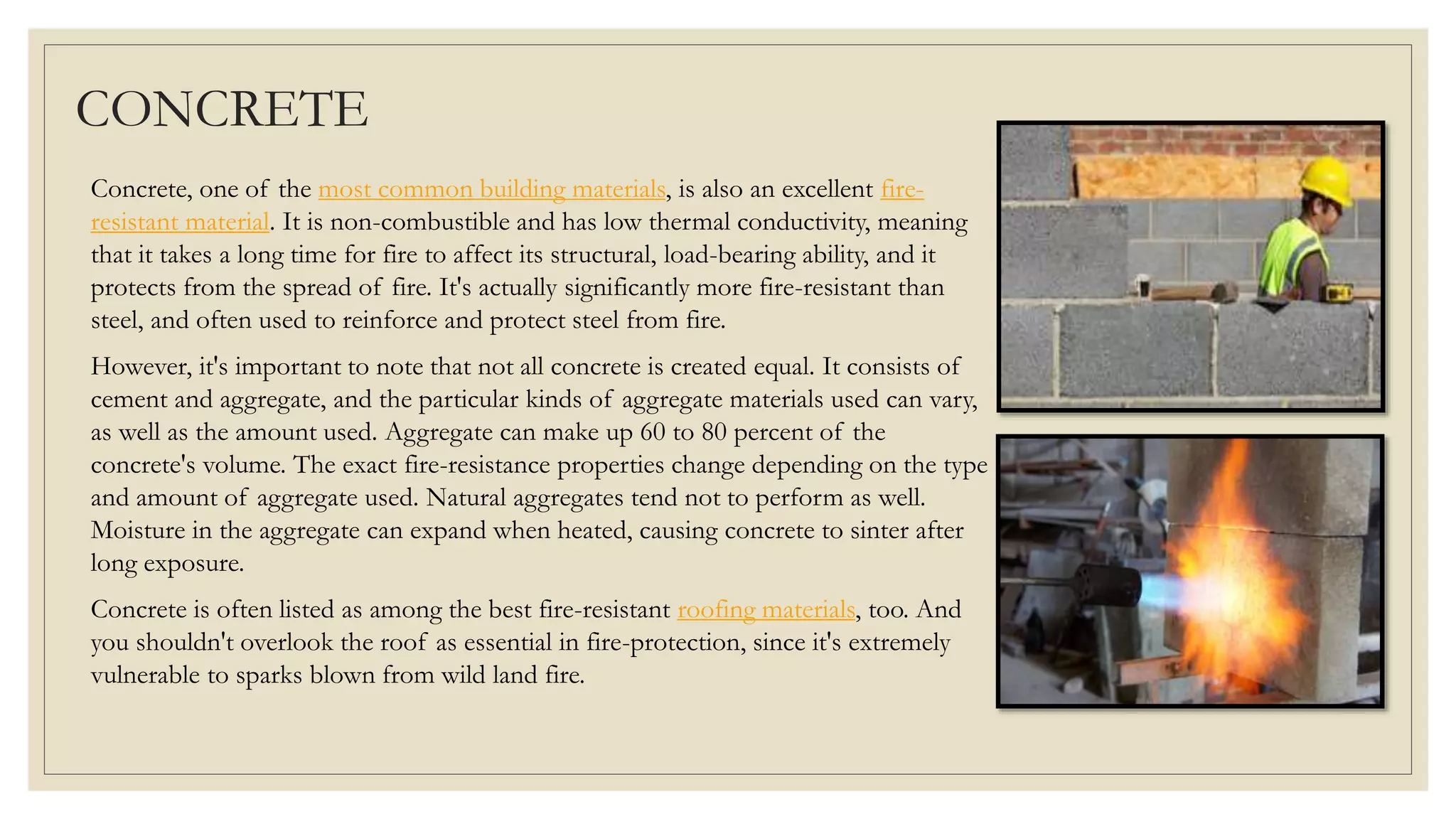 CONCRETE
Concrete, one of the most common building materials, is also an excellent fire-
resistant material. It is non-combustible and has low thermal conductivity, meaning
that it takes a long time for fire to affect its structural, load-bearing ability, and it
protects from the spread of fire. It's actually significantly more fire-resistant than
steel, and often used to reinforce and protect steel from fire.
However, it's important to note that not all concrete is created equal. It consists of
cement and aggregate, and the particular kinds of aggregate materials used can vary,
as well as the amount used. Aggregate can make up 60 to 80 percent of the
concrete's volume. The exact fire-resistance properties change depending on the type
and amount of aggregate used. Natural aggregates tend not to perform as well.
Moisture in the aggregate can expand when heated, causing concrete to sinter after
long exposure.
Concrete is often listed as among the best fire-resistant roofing materials, too. And
you shouldn't overlook the roof as essential in fire-protection, since it's extremely
vulnerable to sparks blown from wild land fire.
 
