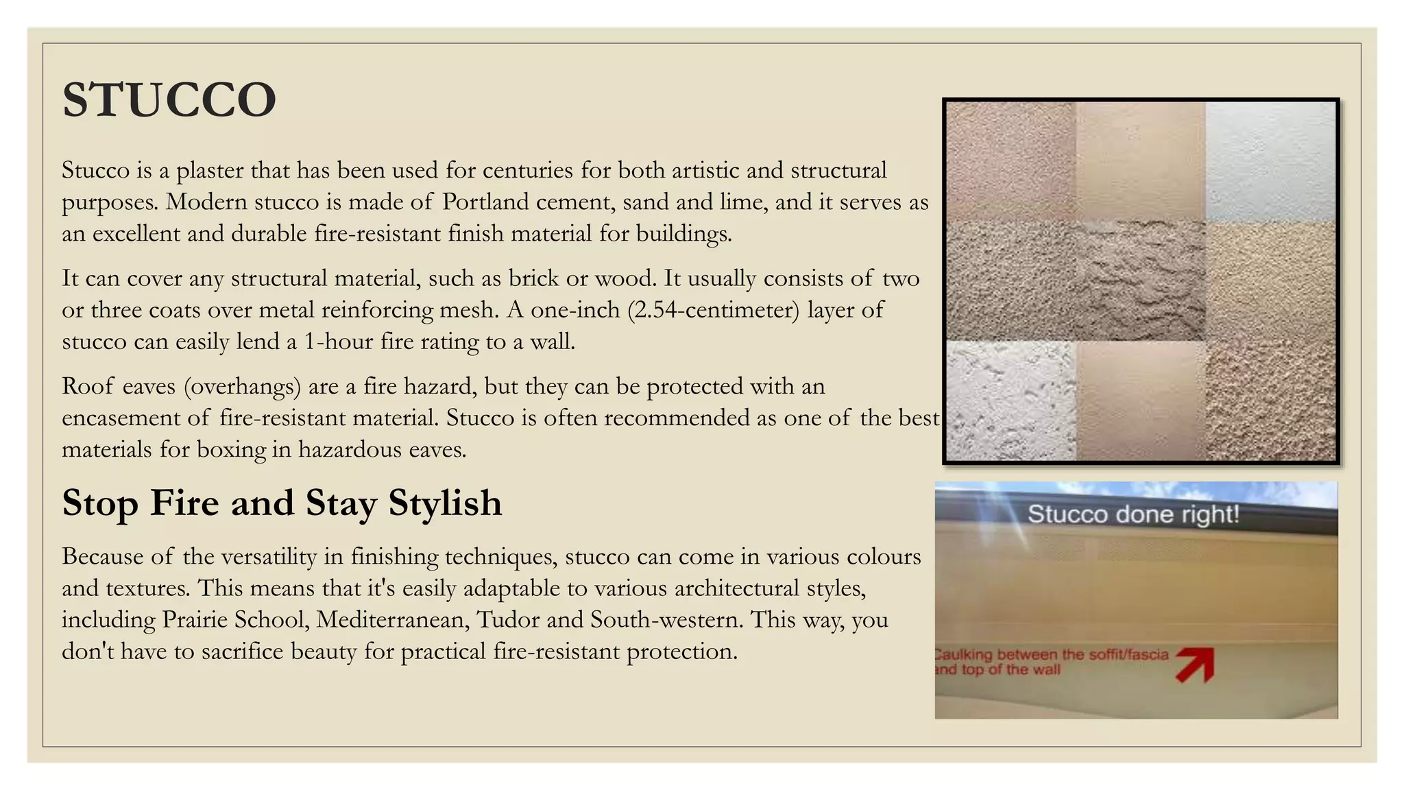 STUCCO
Stucco is a plaster that has been used for centuries for both artistic and structural
purposes. Modern stucco is made of Portland cement, sand and lime, and it serves as
an excellent and durable fire-resistant finish material for buildings.
It can cover any structural material, such as brick or wood. It usually consists of two
or three coats over metal reinforcing mesh. A one-inch (2.54-centimeter) layer of
stucco can easily lend a 1-hour fire rating to a wall.
Roof eaves (overhangs) are a fire hazard, but they can be protected with an
encasement of fire-resistant material. Stucco is often recommended as one of the best
materials for boxing in hazardous eaves.
Stop Fire and Stay Stylish
Because of the versatility in finishing techniques, stucco can come in various colours
and textures. This means that it's easily adaptable to various architectural styles,
including Prairie School, Mediterranean, Tudor and South-western. This way, you
don't have to sacrifice beauty for practical fire-resistant protection.
 