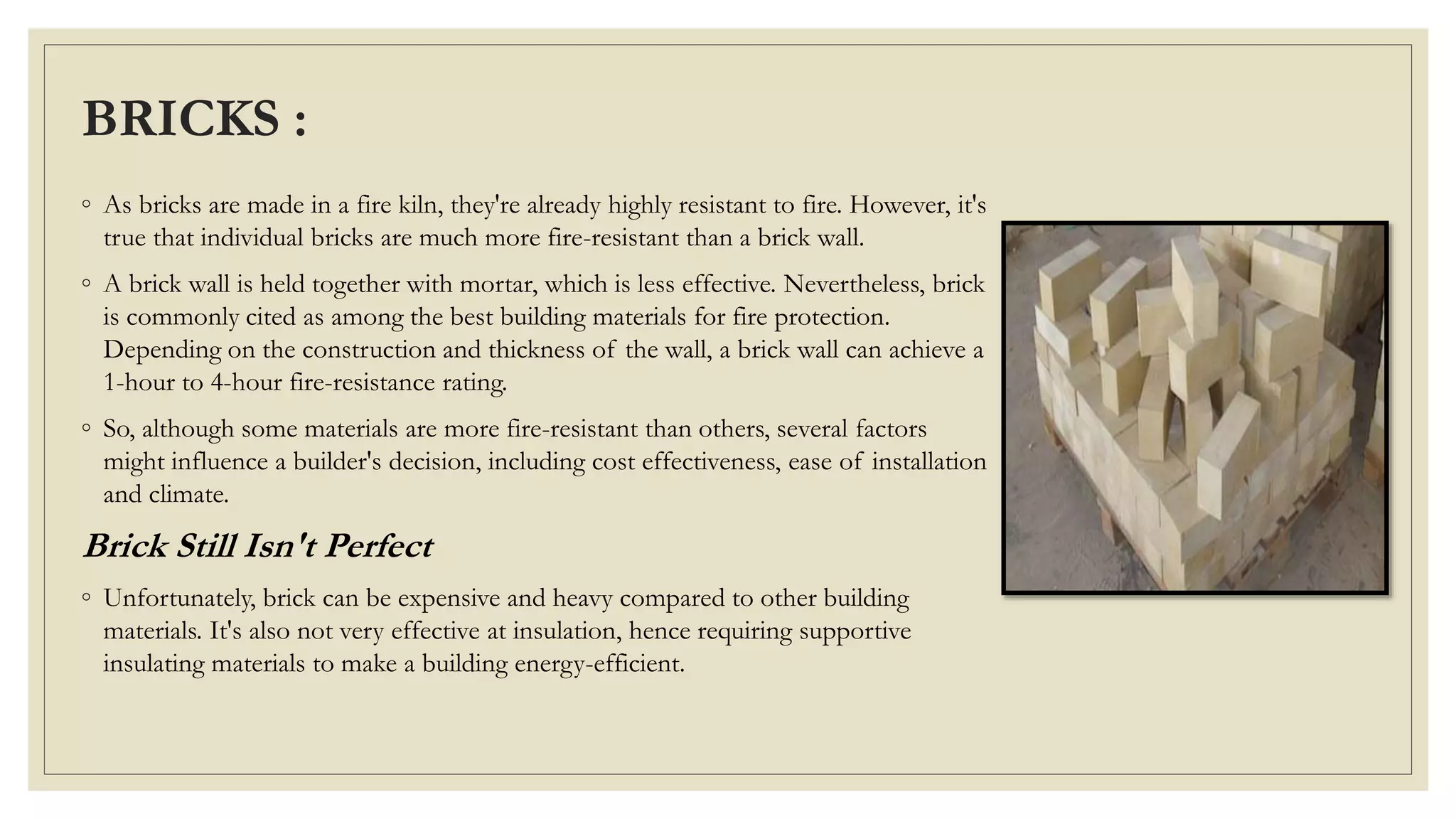 BRICKS :
◦ As bricks are made in a fire kiln, they're already highly resistant to fire. However, it's
true that individual bricks are much more fire-resistant than a brick wall.
◦ A brick wall is held together with mortar, which is less effective. Nevertheless, brick
is commonly cited as among the best building materials for fire protection.
Depending on the construction and thickness of the wall, a brick wall can achieve a
1-hour to 4-hour fire-resistance rating.
◦ So, although some materials are more fire-resistant than others, several factors
might influence a builder's decision, including cost effectiveness, ease of installation
and climate.
Brick Still Isn't Perfect
◦ Unfortunately, brick can be expensive and heavy compared to other building
materials. It's also not very effective at insulation, hence requiring supportive
insulating materials to make a building energy-efficient.
 