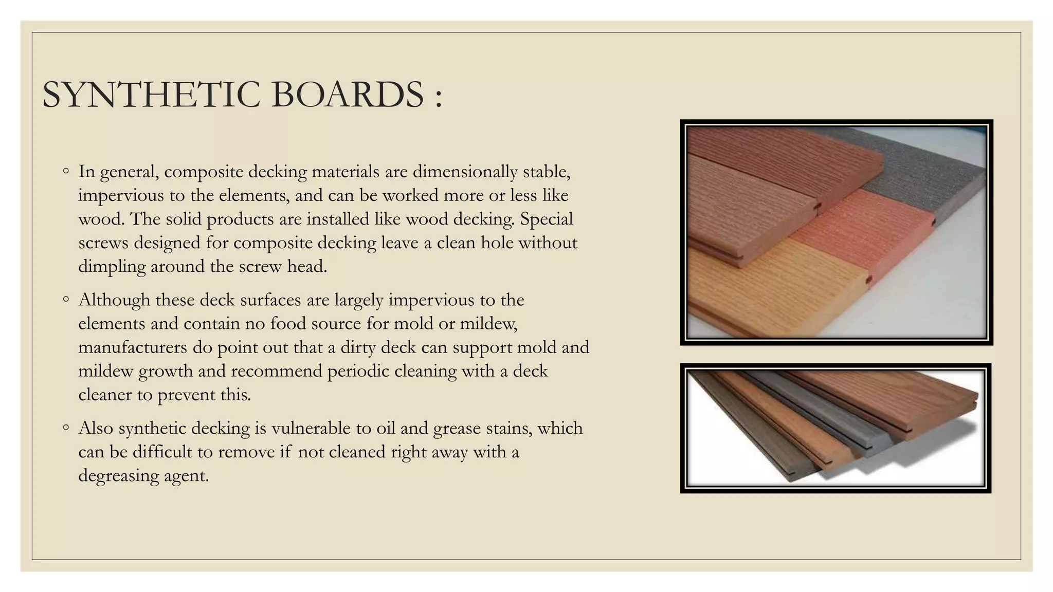 SYNTHETIC BOARDS :
◦ In general, composite decking materials are dimensionally stable,
impervious to the elements, and can be worked more or less like
wood. The solid products are installed like wood decking. Special
screws designed for composite decking leave a clean hole without
dimpling around the screw head.
◦ Although these deck surfaces are largely impervious to the
elements and contain no food source for mold or mildew,
manufacturers do point out that a dirty deck can support mold and
mildew growth and recommend periodic cleaning with a deck
cleaner to prevent this.
◦ Also synthetic decking is vulnerable to oil and grease stains, which
can be difficult to remove if not cleaned right away with a
degreasing agent.
 